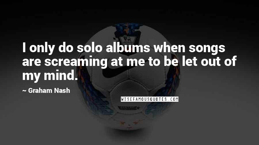 Graham Nash Quotes: I only do solo albums when songs are screaming at me to be let out of my mind.