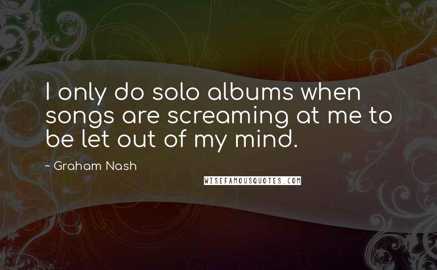 Graham Nash Quotes: I only do solo albums when songs are screaming at me to be let out of my mind.