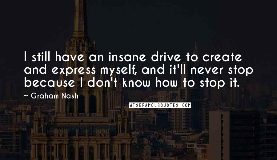 Graham Nash Quotes: I still have an insane drive to create and express myself, and it'll never stop because I don't know how to stop it.