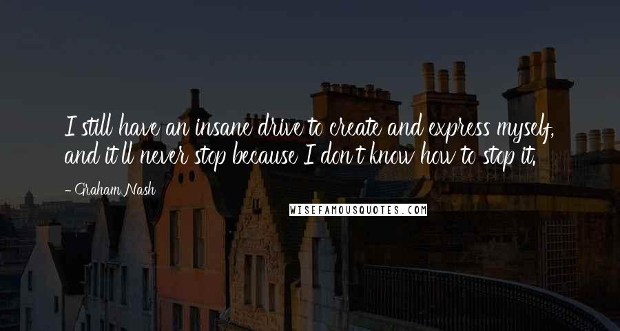 Graham Nash Quotes: I still have an insane drive to create and express myself, and it'll never stop because I don't know how to stop it.