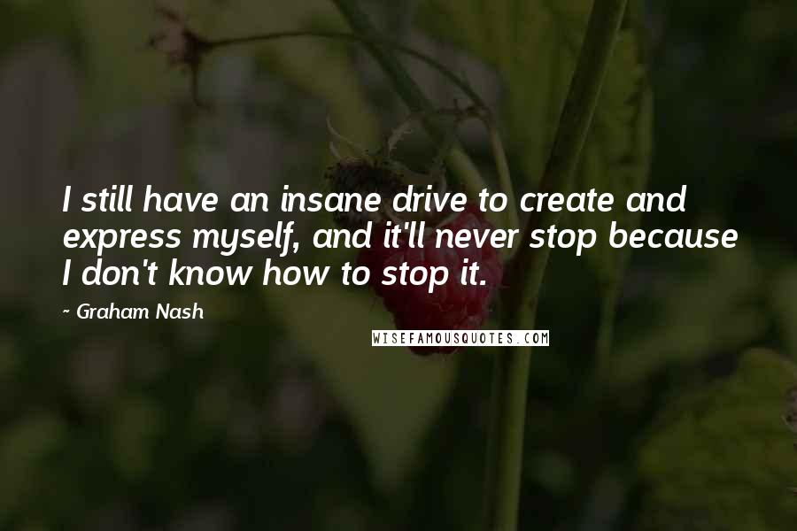 Graham Nash Quotes: I still have an insane drive to create and express myself, and it'll never stop because I don't know how to stop it.