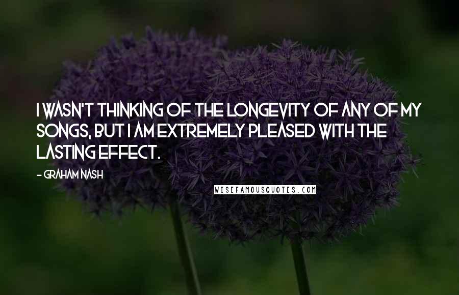 Graham Nash Quotes: I wasn't thinking of the longevity of any of my songs, but I am extremely pleased with the lasting effect.