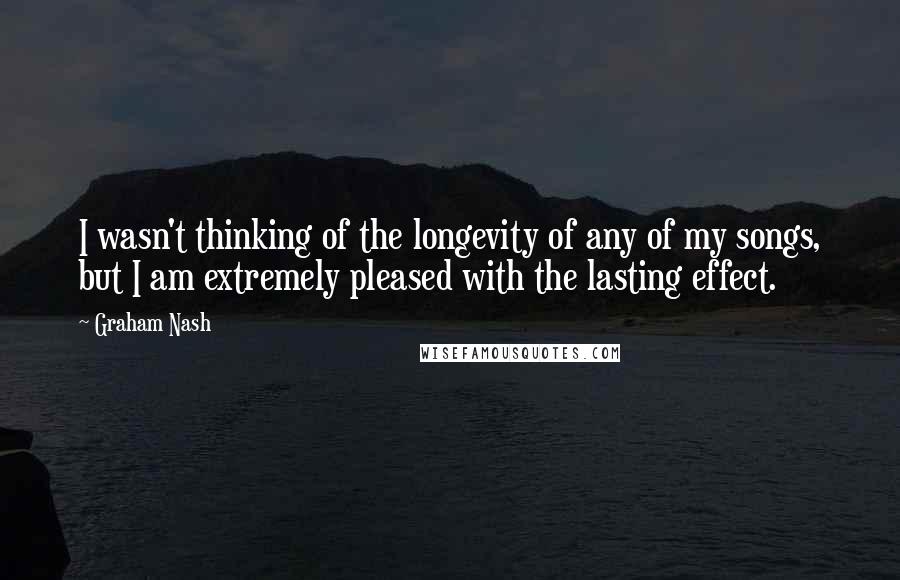 Graham Nash Quotes: I wasn't thinking of the longevity of any of my songs, but I am extremely pleased with the lasting effect.