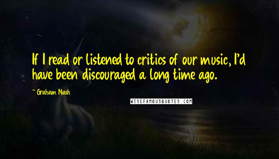 Graham Nash Quotes: If I read or listened to critics of our music, I'd have been discouraged a long time ago.