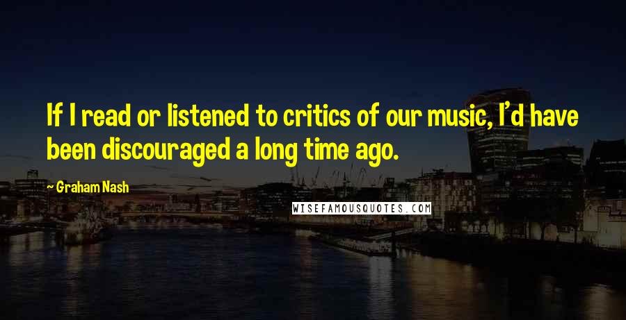 Graham Nash Quotes: If I read or listened to critics of our music, I'd have been discouraged a long time ago.