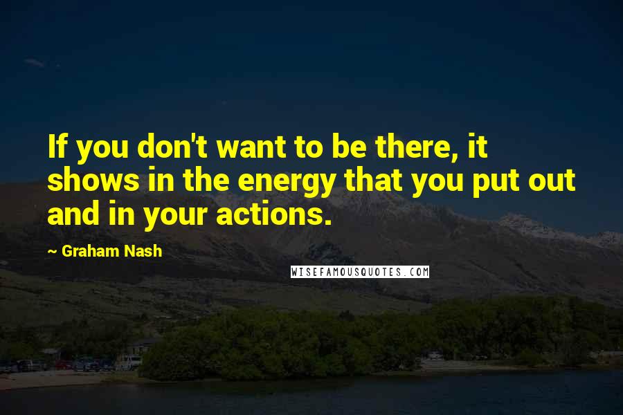 Graham Nash Quotes: If you don't want to be there, it shows in the energy that you put out and in your actions.