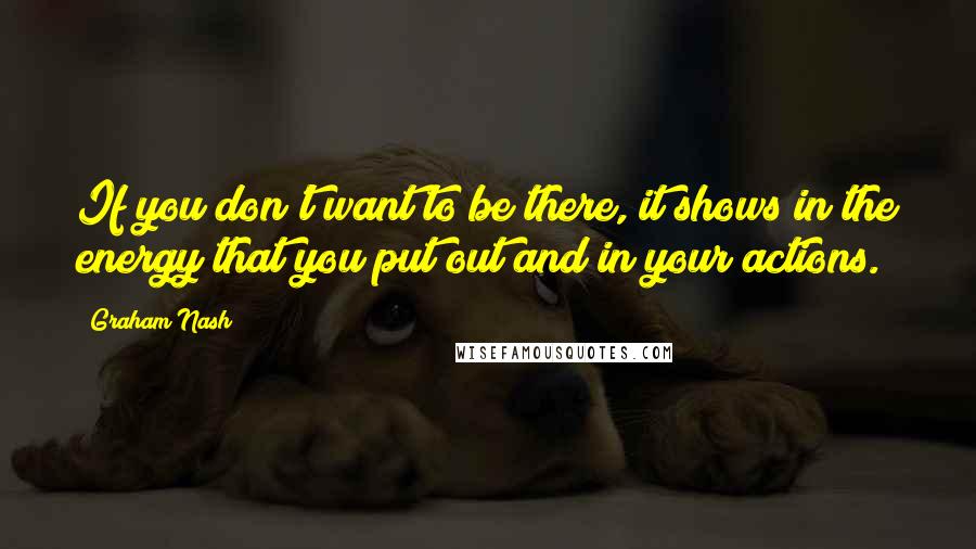 Graham Nash Quotes: If you don't want to be there, it shows in the energy that you put out and in your actions.