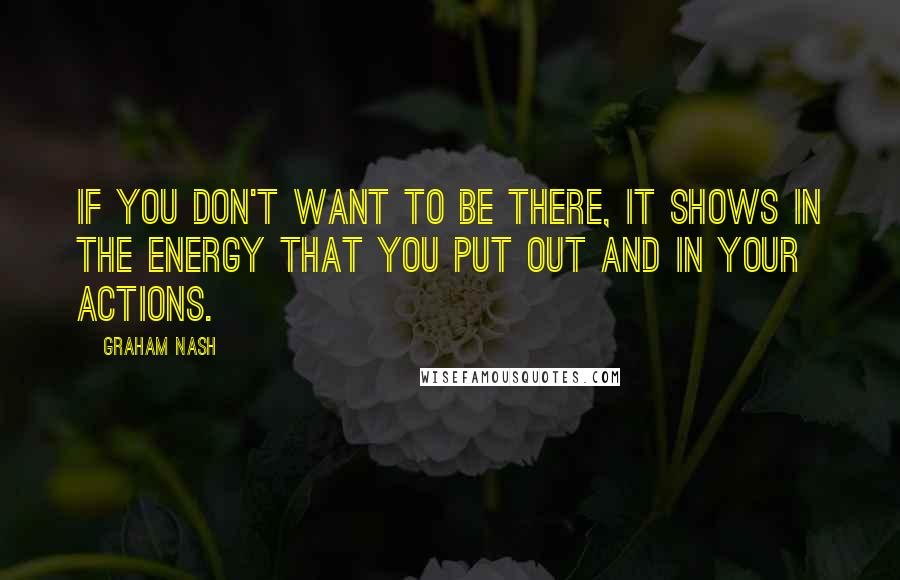 Graham Nash Quotes: If you don't want to be there, it shows in the energy that you put out and in your actions.