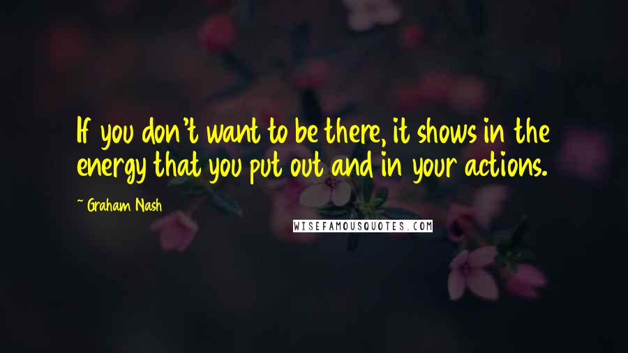 Graham Nash Quotes: If you don't want to be there, it shows in the energy that you put out and in your actions.