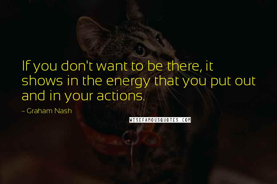 Graham Nash Quotes: If you don't want to be there, it shows in the energy that you put out and in your actions.