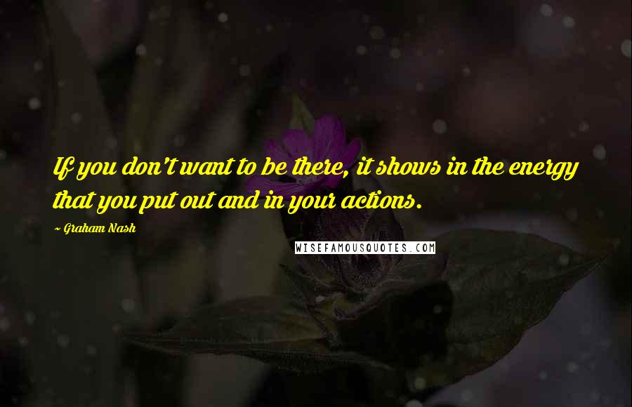 Graham Nash Quotes: If you don't want to be there, it shows in the energy that you put out and in your actions.