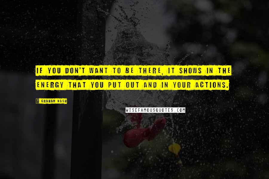 Graham Nash Quotes: If you don't want to be there, it shows in the energy that you put out and in your actions.