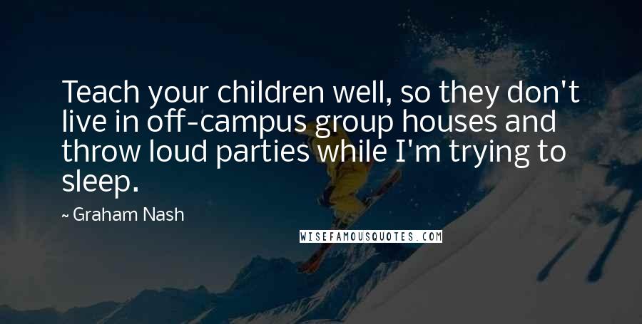 Graham Nash Quotes: Teach your children well, so they don't live in off-campus group houses and throw loud parties while I'm trying to sleep.