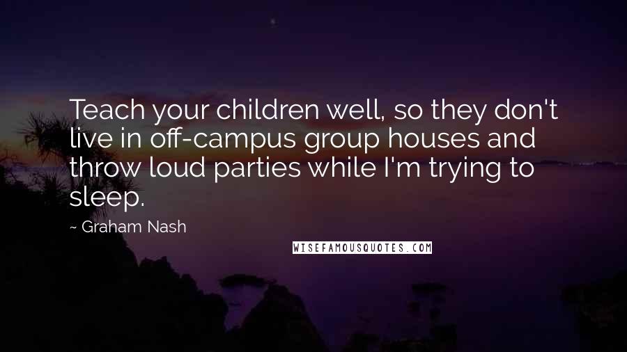 Graham Nash Quotes: Teach your children well, so they don't live in off-campus group houses and throw loud parties while I'm trying to sleep.