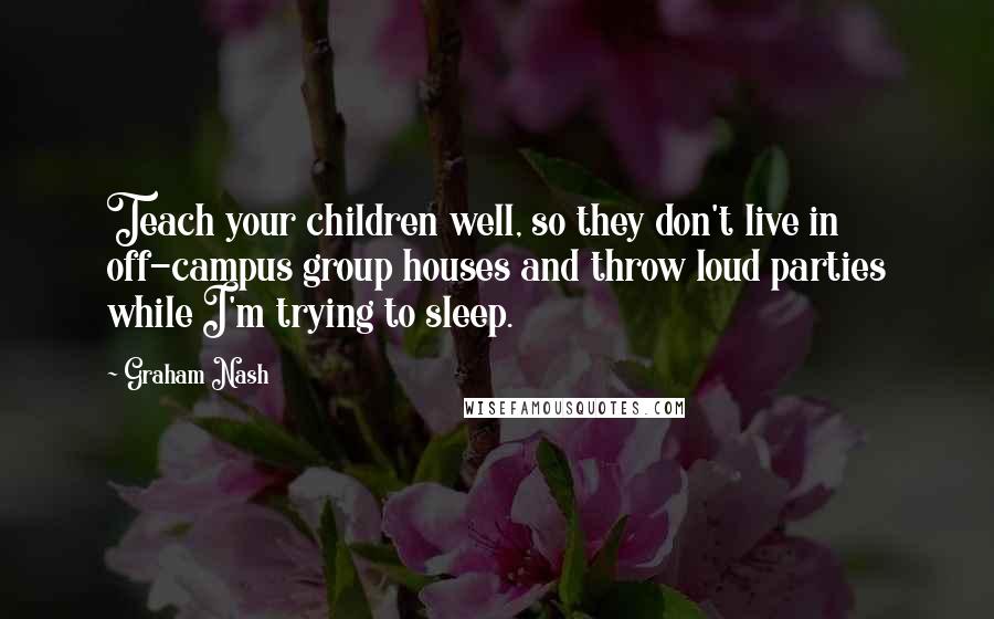 Graham Nash Quotes: Teach your children well, so they don't live in off-campus group houses and throw loud parties while I'm trying to sleep.