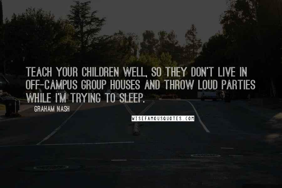 Graham Nash Quotes: Teach your children well, so they don't live in off-campus group houses and throw loud parties while I'm trying to sleep.