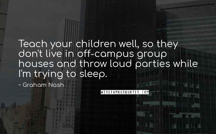 Graham Nash Quotes: Teach your children well, so they don't live in off-campus group houses and throw loud parties while I'm trying to sleep.