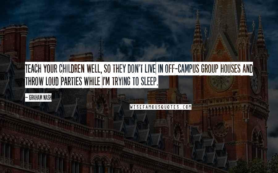 Graham Nash Quotes: Teach your children well, so they don't live in off-campus group houses and throw loud parties while I'm trying to sleep.