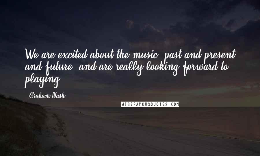 Graham Nash Quotes: We are excited about the music, past and present and future, and are really looking forward to playing.