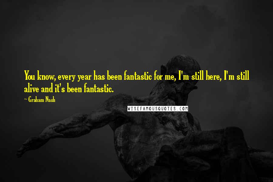 Graham Nash Quotes: You know, every year has been fantastic for me, I'm still here, I'm still alive and it's been fantastic.