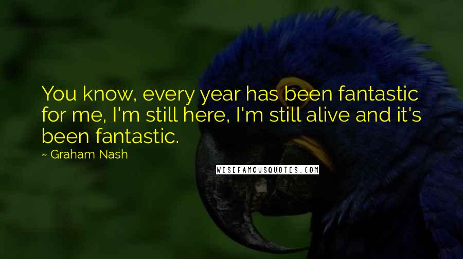 Graham Nash Quotes: You know, every year has been fantastic for me, I'm still here, I'm still alive and it's been fantastic.