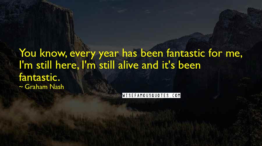 Graham Nash Quotes: You know, every year has been fantastic for me, I'm still here, I'm still alive and it's been fantastic.