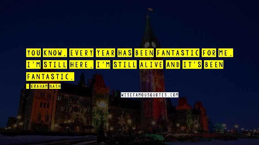 Graham Nash Quotes: You know, every year has been fantastic for me, I'm still here, I'm still alive and it's been fantastic.