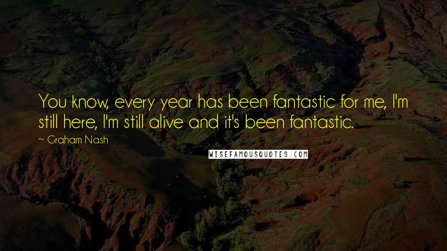 Graham Nash Quotes: You know, every year has been fantastic for me, I'm still here, I'm still alive and it's been fantastic.