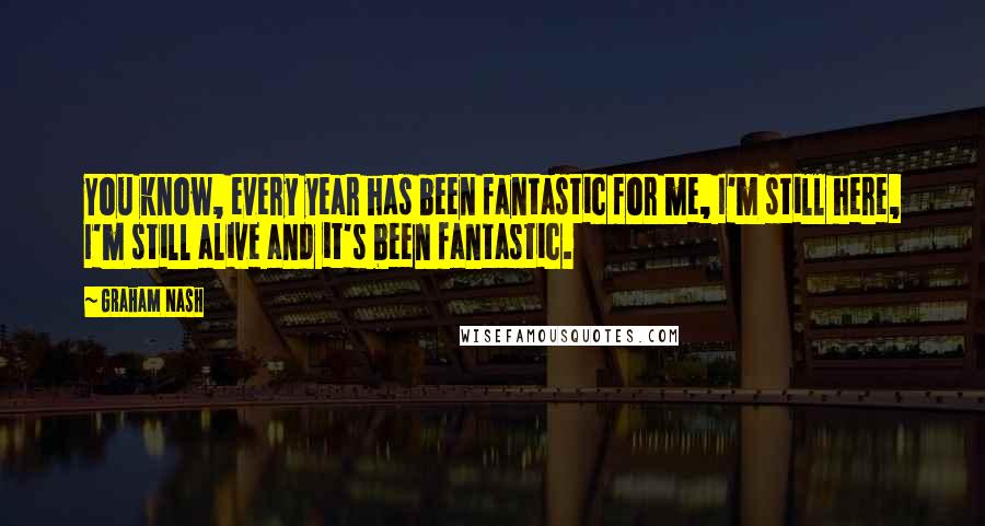 Graham Nash Quotes: You know, every year has been fantastic for me, I'm still here, I'm still alive and it's been fantastic.