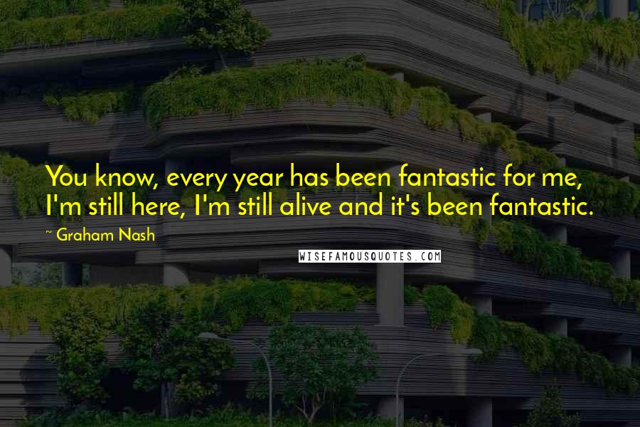 Graham Nash Quotes: You know, every year has been fantastic for me, I'm still here, I'm still alive and it's been fantastic.