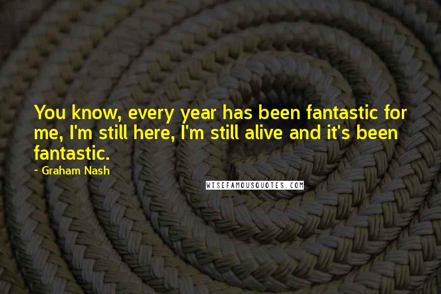 Graham Nash Quotes: You know, every year has been fantastic for me, I'm still here, I'm still alive and it's been fantastic.