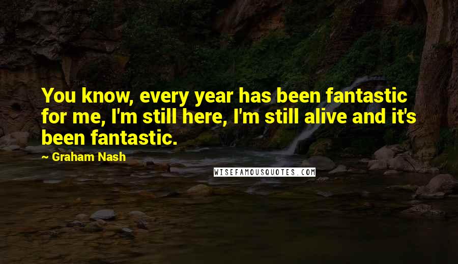 Graham Nash Quotes: You know, every year has been fantastic for me, I'm still here, I'm still alive and it's been fantastic.