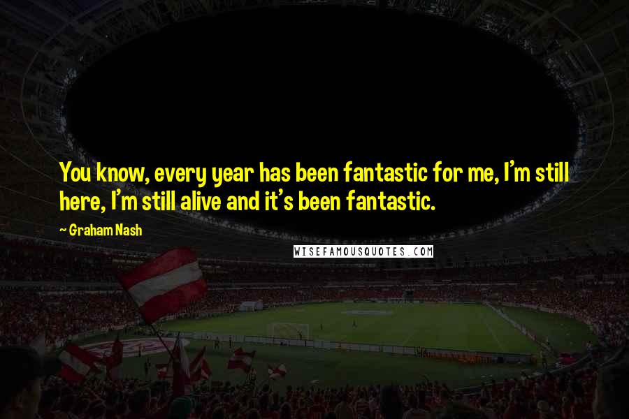 Graham Nash Quotes: You know, every year has been fantastic for me, I'm still here, I'm still alive and it's been fantastic.