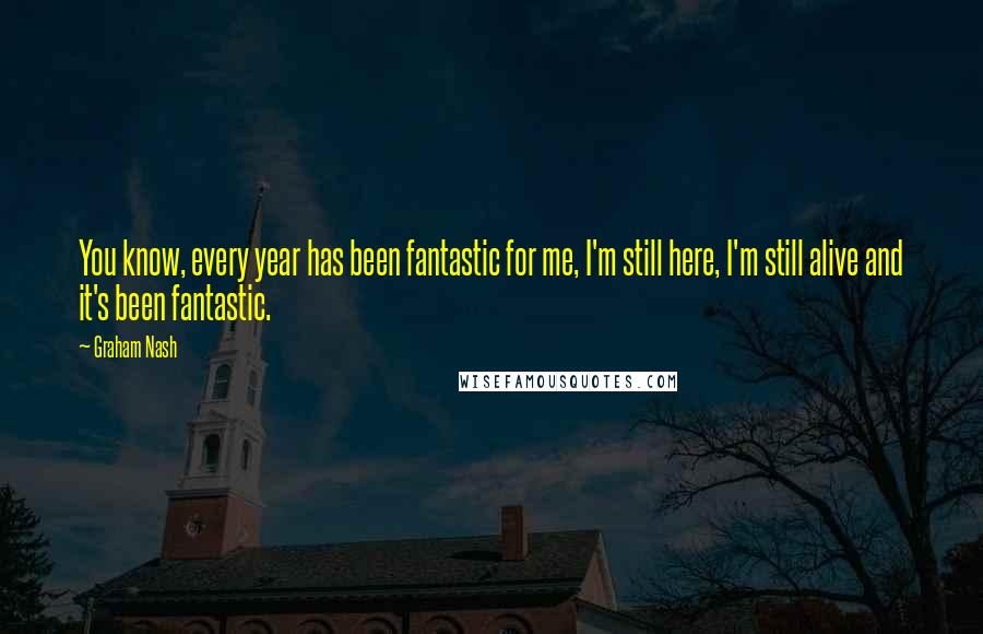 Graham Nash Quotes: You know, every year has been fantastic for me, I'm still here, I'm still alive and it's been fantastic.