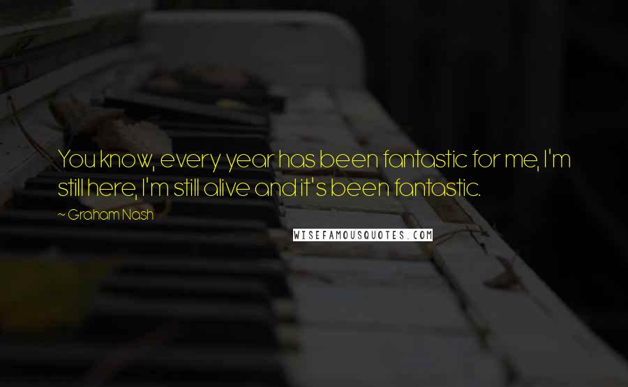 Graham Nash Quotes: You know, every year has been fantastic for me, I'm still here, I'm still alive and it's been fantastic.