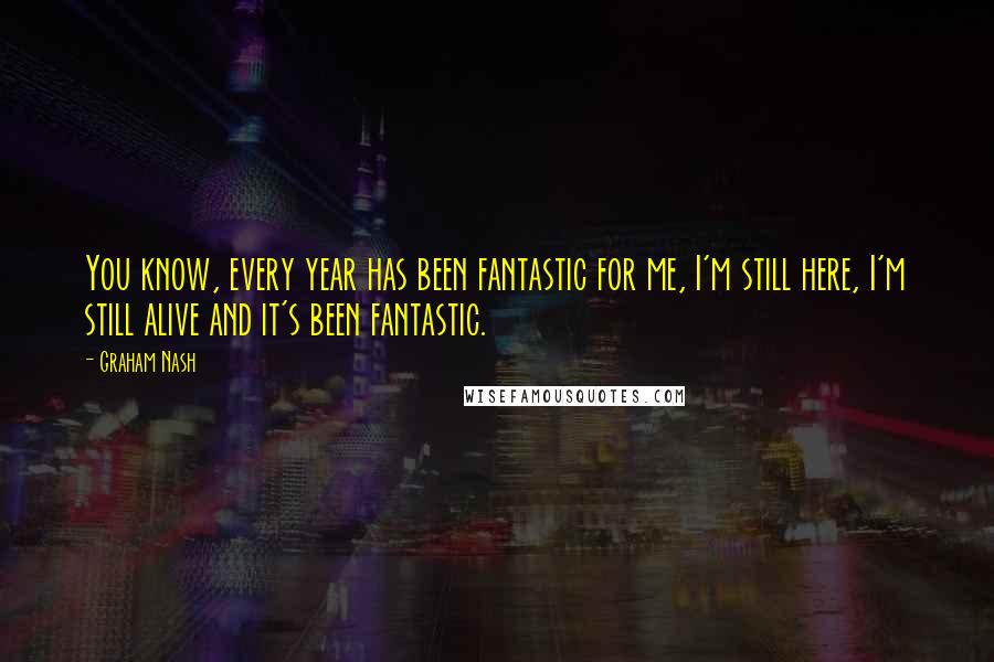 Graham Nash Quotes: You know, every year has been fantastic for me, I'm still here, I'm still alive and it's been fantastic.