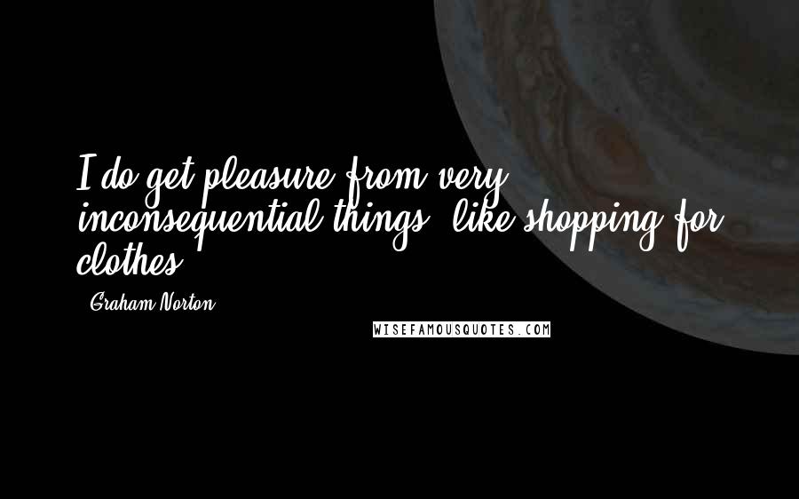 Graham Norton Quotes: I do get pleasure from very inconsequential things, like shopping for clothes.