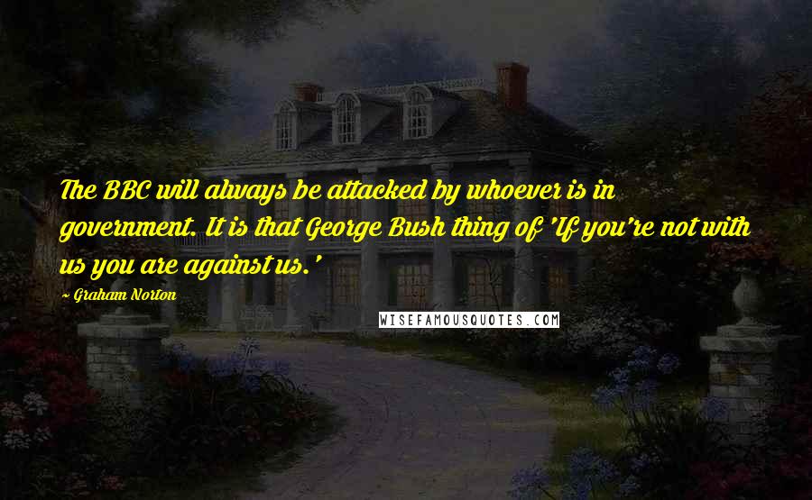 Graham Norton Quotes: The BBC will always be attacked by whoever is in government. It is that George Bush thing of 'If you're not with us you are against us.'