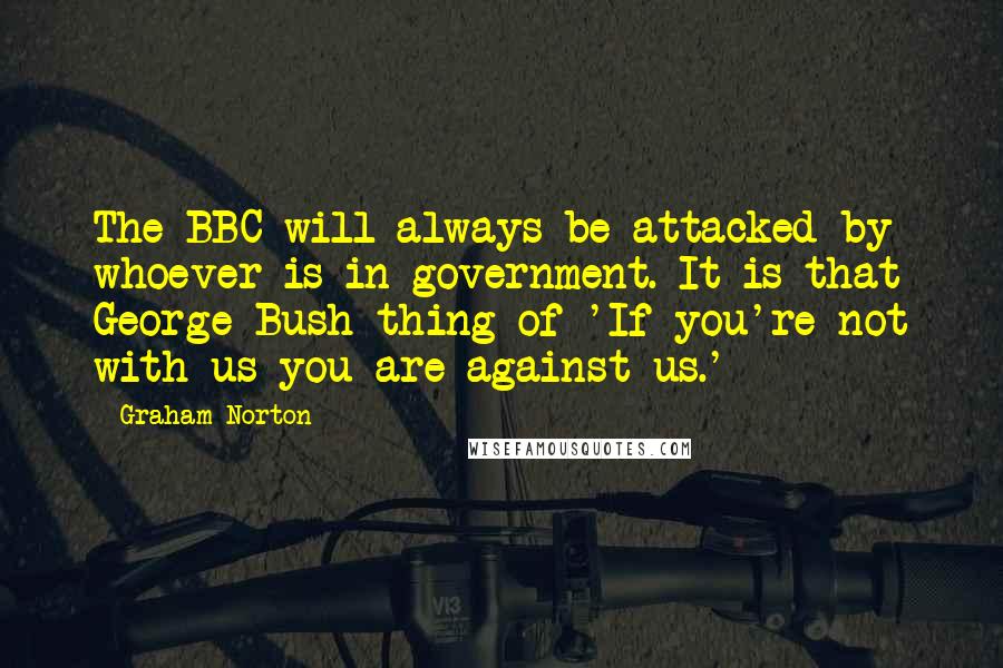 Graham Norton Quotes: The BBC will always be attacked by whoever is in government. It is that George Bush thing of 'If you're not with us you are against us.'