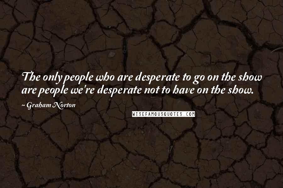 Graham Norton Quotes: The only people who are desperate to go on the show are people we're desperate not to have on the show.