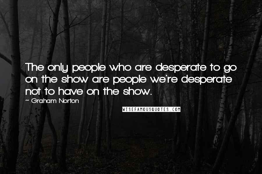 Graham Norton Quotes: The only people who are desperate to go on the show are people we're desperate not to have on the show.