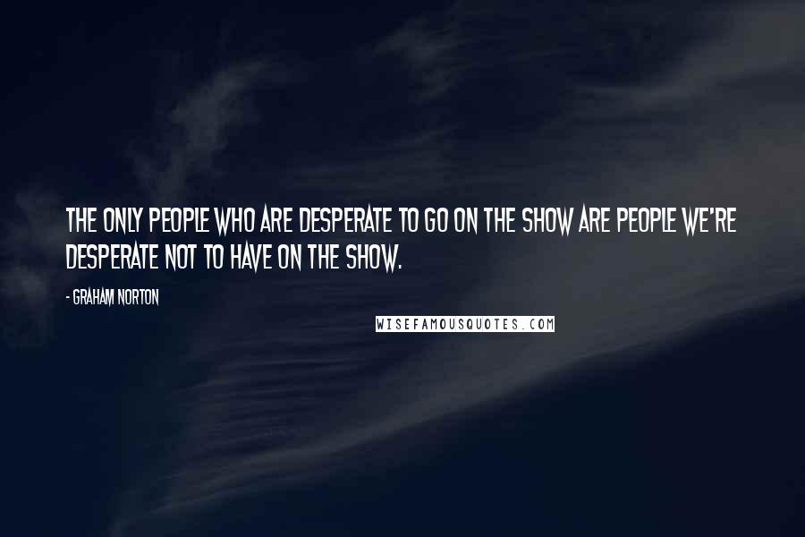 Graham Norton Quotes: The only people who are desperate to go on the show are people we're desperate not to have on the show.