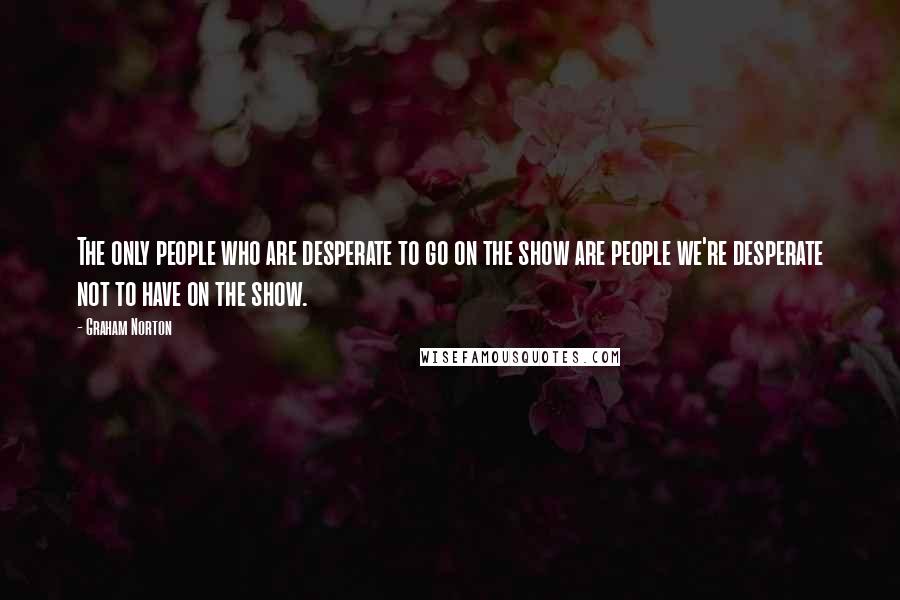 Graham Norton Quotes: The only people who are desperate to go on the show are people we're desperate not to have on the show.