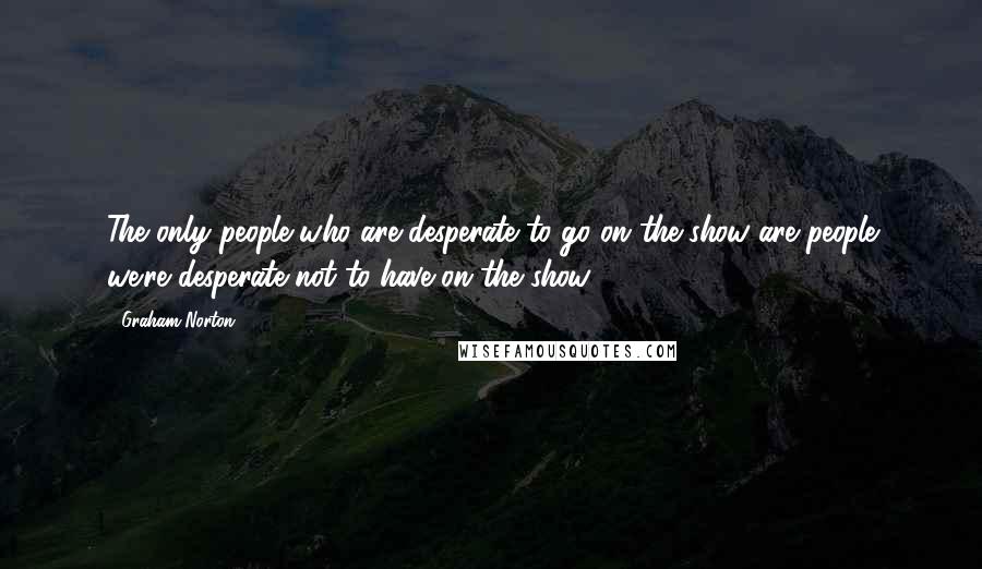 Graham Norton Quotes: The only people who are desperate to go on the show are people we're desperate not to have on the show.