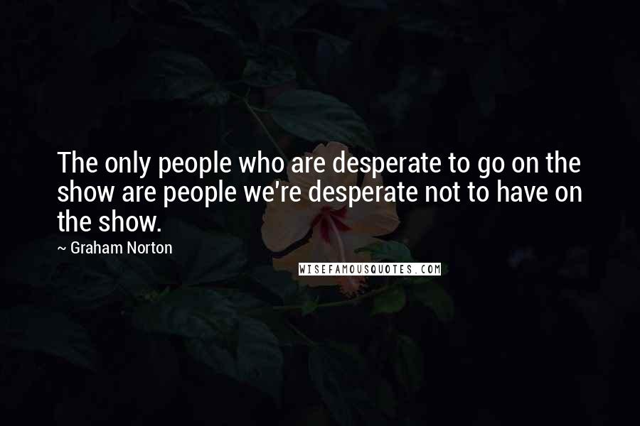 Graham Norton Quotes: The only people who are desperate to go on the show are people we're desperate not to have on the show.