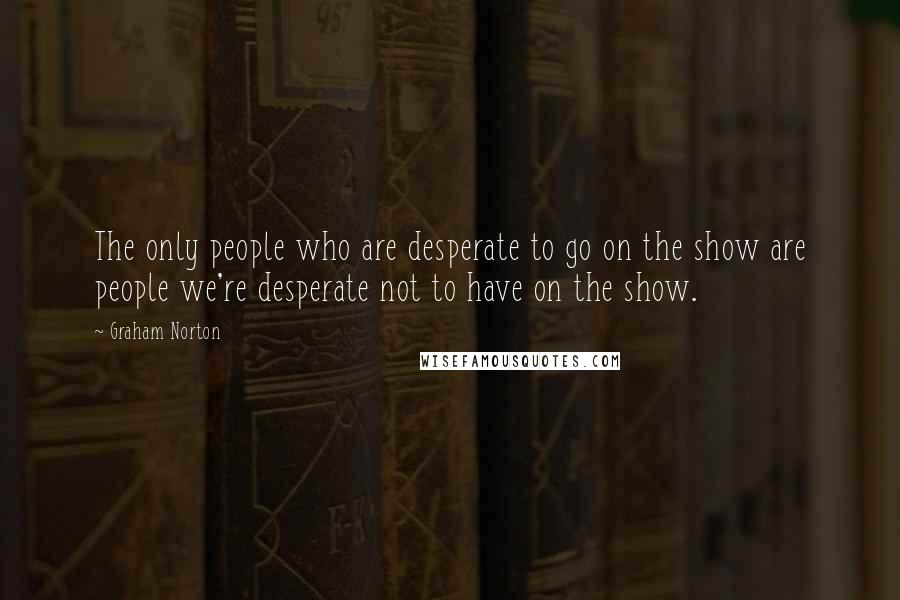 Graham Norton Quotes: The only people who are desperate to go on the show are people we're desperate not to have on the show.