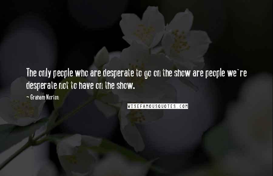 Graham Norton Quotes: The only people who are desperate to go on the show are people we're desperate not to have on the show.