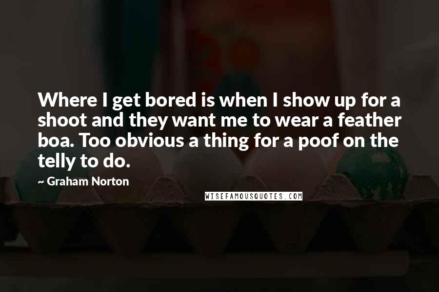 Graham Norton Quotes: Where I get bored is when I show up for a shoot and they want me to wear a feather boa. Too obvious a thing for a poof on the telly to do.