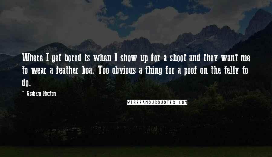 Graham Norton Quotes: Where I get bored is when I show up for a shoot and they want me to wear a feather boa. Too obvious a thing for a poof on the telly to do.