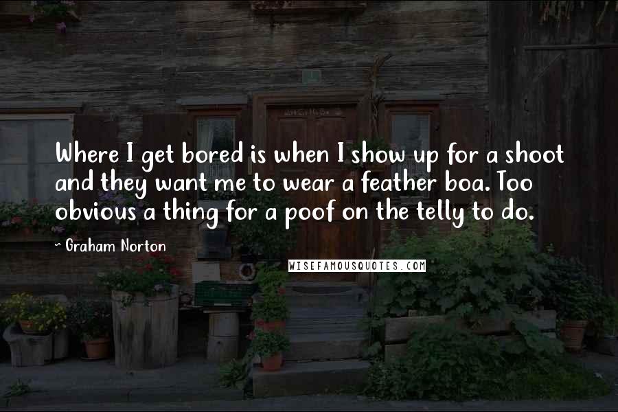 Graham Norton Quotes: Where I get bored is when I show up for a shoot and they want me to wear a feather boa. Too obvious a thing for a poof on the telly to do.